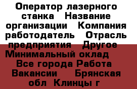 Оператор лазерного станка › Название организации ­ Компания-работодатель › Отрасль предприятия ­ Другое › Минимальный оклад ­ 1 - Все города Работа » Вакансии   . Брянская обл.,Клинцы г.